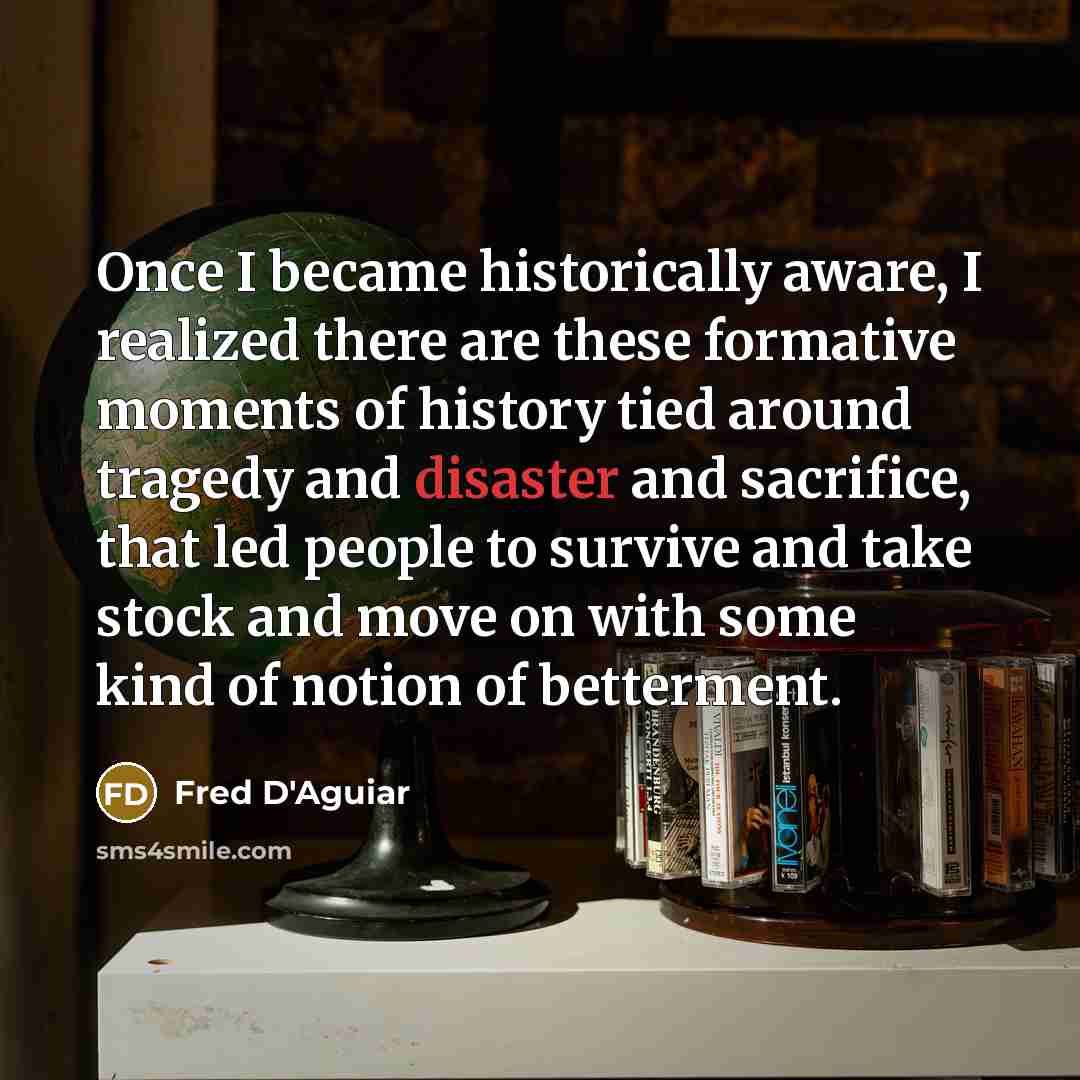 “Once I became historically aware, I realized there are these formative moments of history tied around tragedy and disaster and sacrifice, that led people to survive and take stock and move on with some kind of notion of betterment.” quote by Fred D'Aguiar