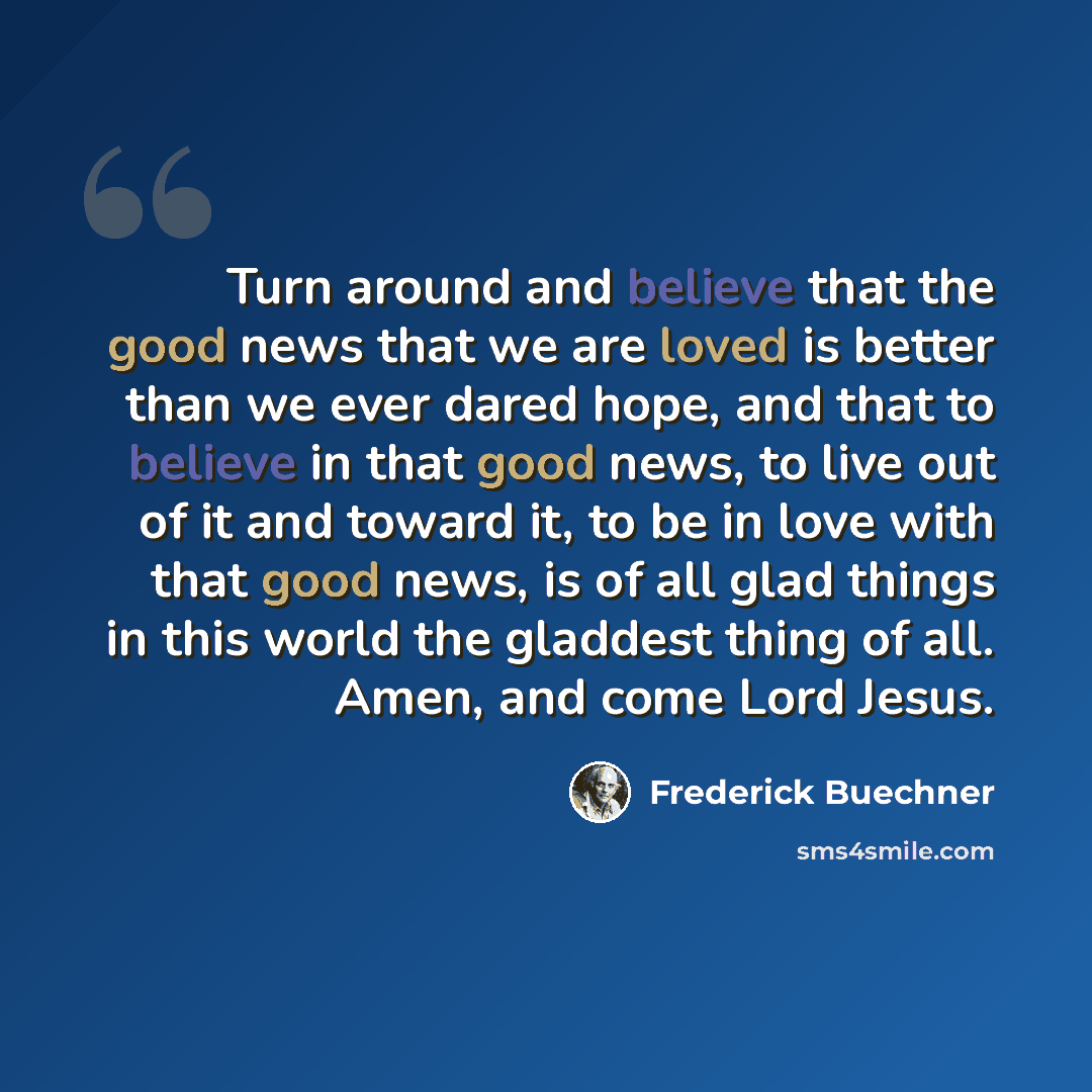 “Turn around and believe that the good news that we are loved is better than we ever dared hope, and that to believe in that good news, to live out of it and toward it, to be in love with that good news, is of all glad things in this world the gladdest thing of all. Amen, and come Lord Jesus.” quote by Frederick Buechner