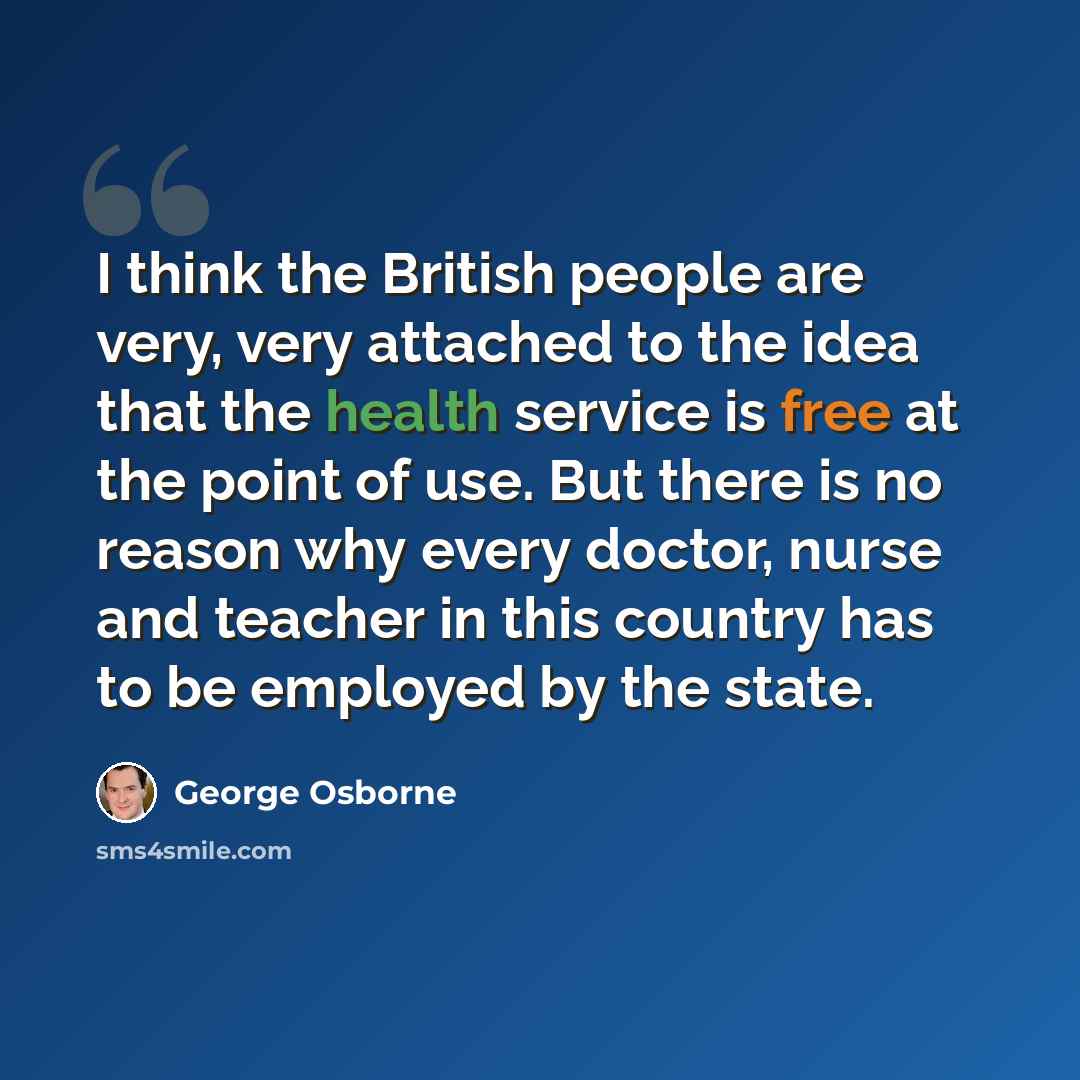 “I think the British people are very, very attached to the idea that the health service is free at the point of use. But there is no reason why every doctor, nurse and teacher in this country has to be employed by the state.” quote by George Osborne