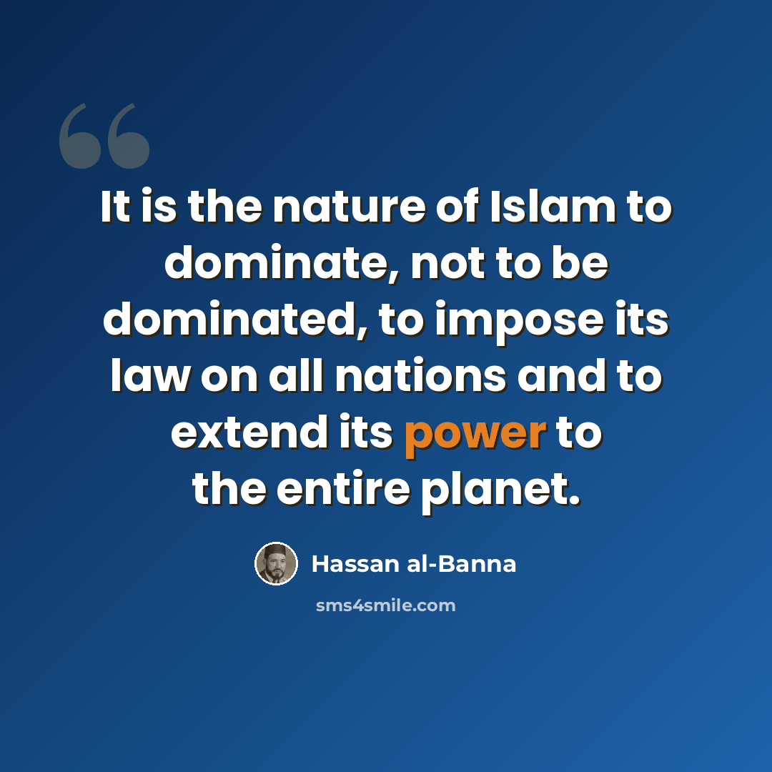 “It is the nature of Islam to dominate, not to be dominated, to impose its law on all nations and to extend its power to the entire planet.” quote by Hassan al-Banna