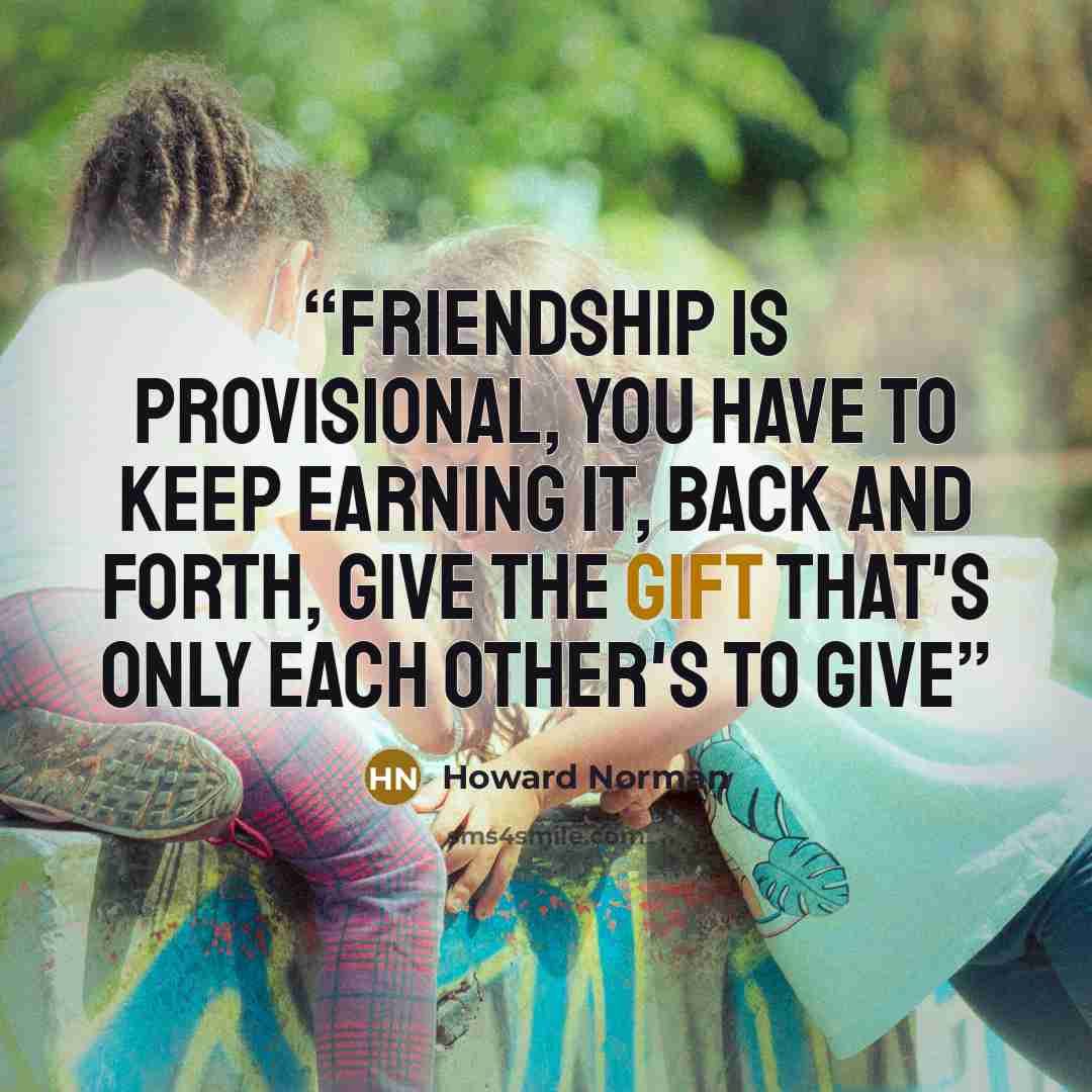 “Friendship is provisional, you have to keep earning it, back and forth, give the gift that's only each other's to give” quote by Howard Norman