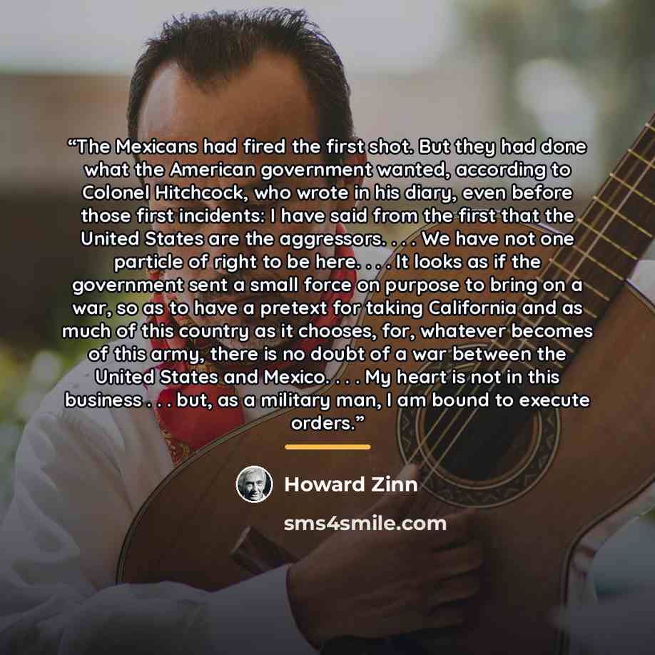 “The Mexicans had fired the first shot. But they had done what the American government wanted, according to Colonel Hitchcock, who wrote in his diary, even before those first incidents: I have said from the first that the United States are the aggressors. . . . We have not one particle of right to…” quote by Howard Zinn