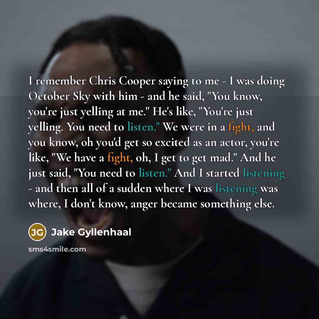 “I remember Chris Cooper saying to me - I was doing October Sky with him - and he said, "You know, you're just yelling at me." He's like, "You're just yelling. You need to listen." We were in a fight, and you know, oh you'd get so excited as an actor, you're like, "We have a fight, oh, I get to get…” quote by Jake Gyllenhaal