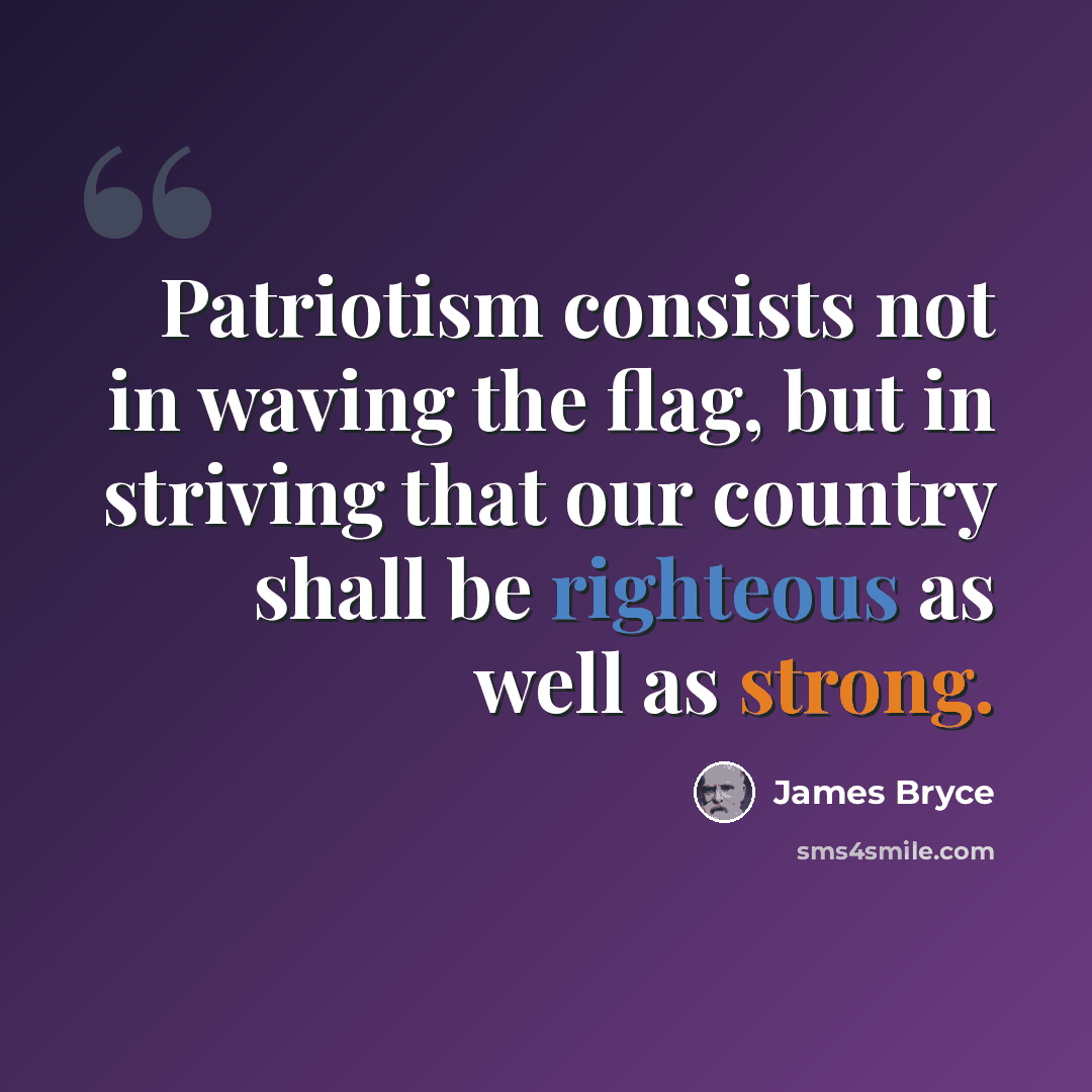“Patriotism consists not in waving the flag, but in striving that our country shall be righteous as well as strong.” quote by James Bryce