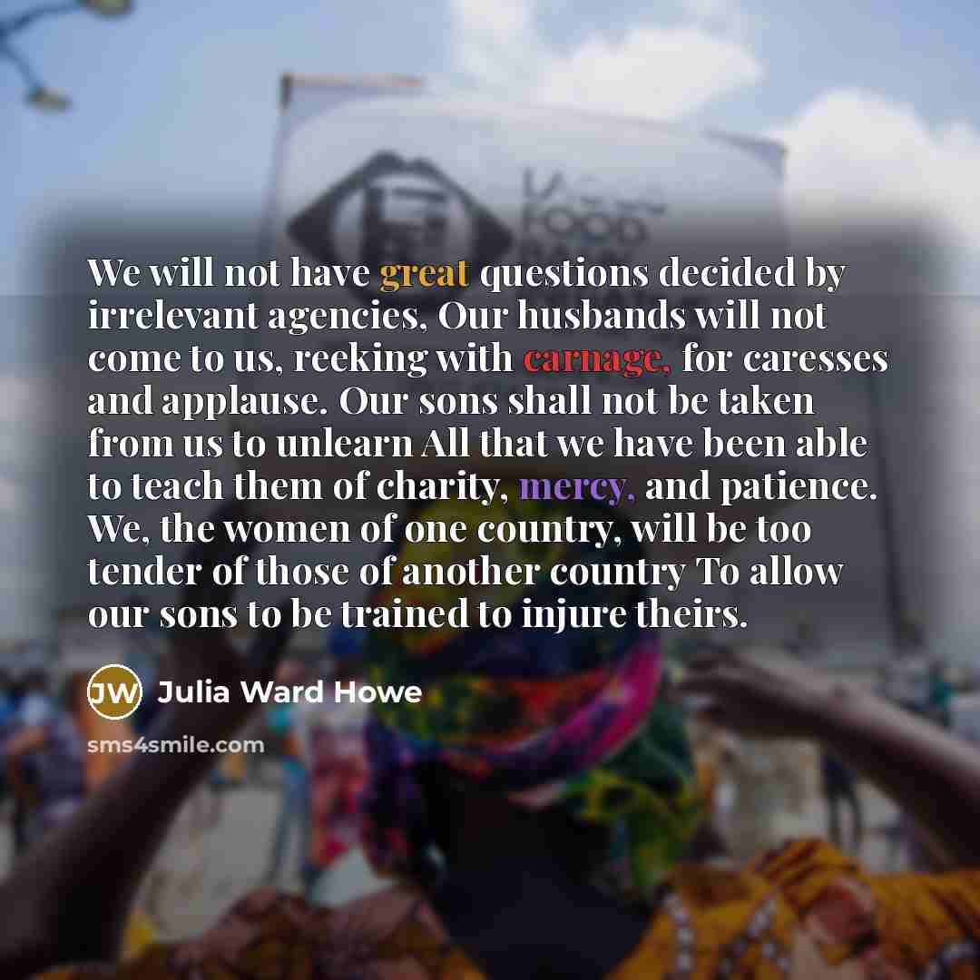 “We will not have great questions decided by irrelevant agencies, Our husbands will not come to us, reeking with carnage, for caresses and applause. Our sons shall not be taken from us to unlearn All that we have been able to teach them of charity, mercy, and patience. We, the women of one country…” quote by Julia Ward Howe