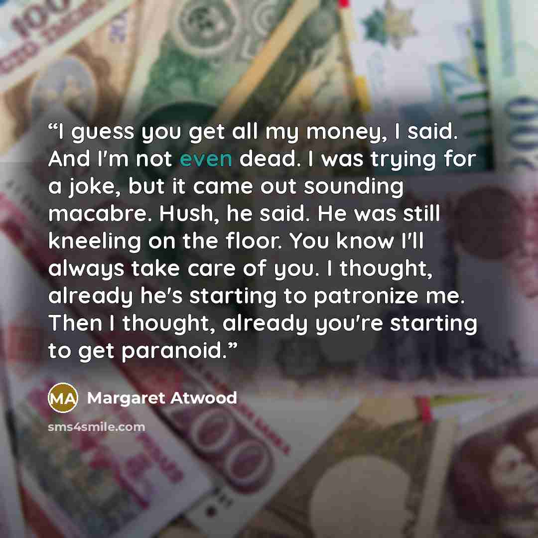“I guess you get all my money, I said. And I'm not even dead. I was trying for a joke, but it came out sounding macabre. Hush, he said. He was still kneeling on the floor. You know I'll always take care of you. I thought, already he's starting to patronize me. Then I thought, already you're…” quote by Margaret Atwood