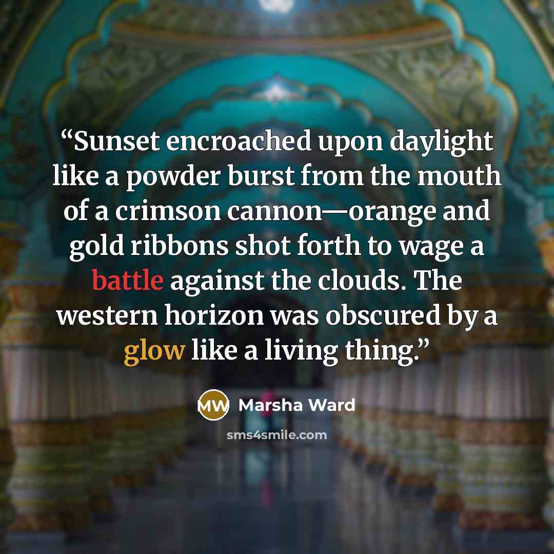 “Sunset encroached upon daylight like a powder burst from the mouth of a crimson cannon—orange and gold ribbons shot forth to wage a battle against the clouds. The western horizon was obscured by a glow like a living thing.” quote by Marsha Ward