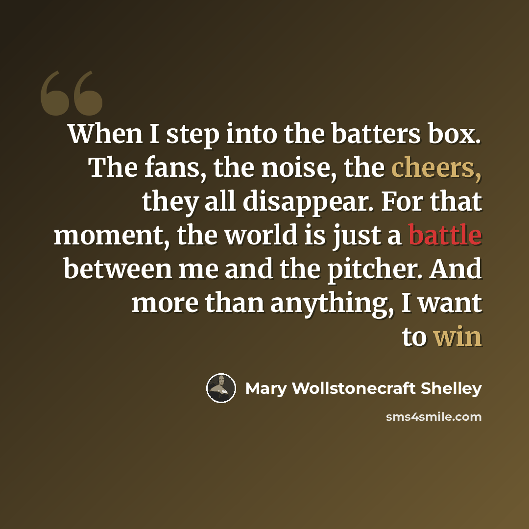 “When I step into the batters box. The fans, the noise, the cheers, they all disappear. For that moment, the world is just a battle between me and the pitcher. And more than anything, I want to win” quote by Mary Wollstonecraft Shelley