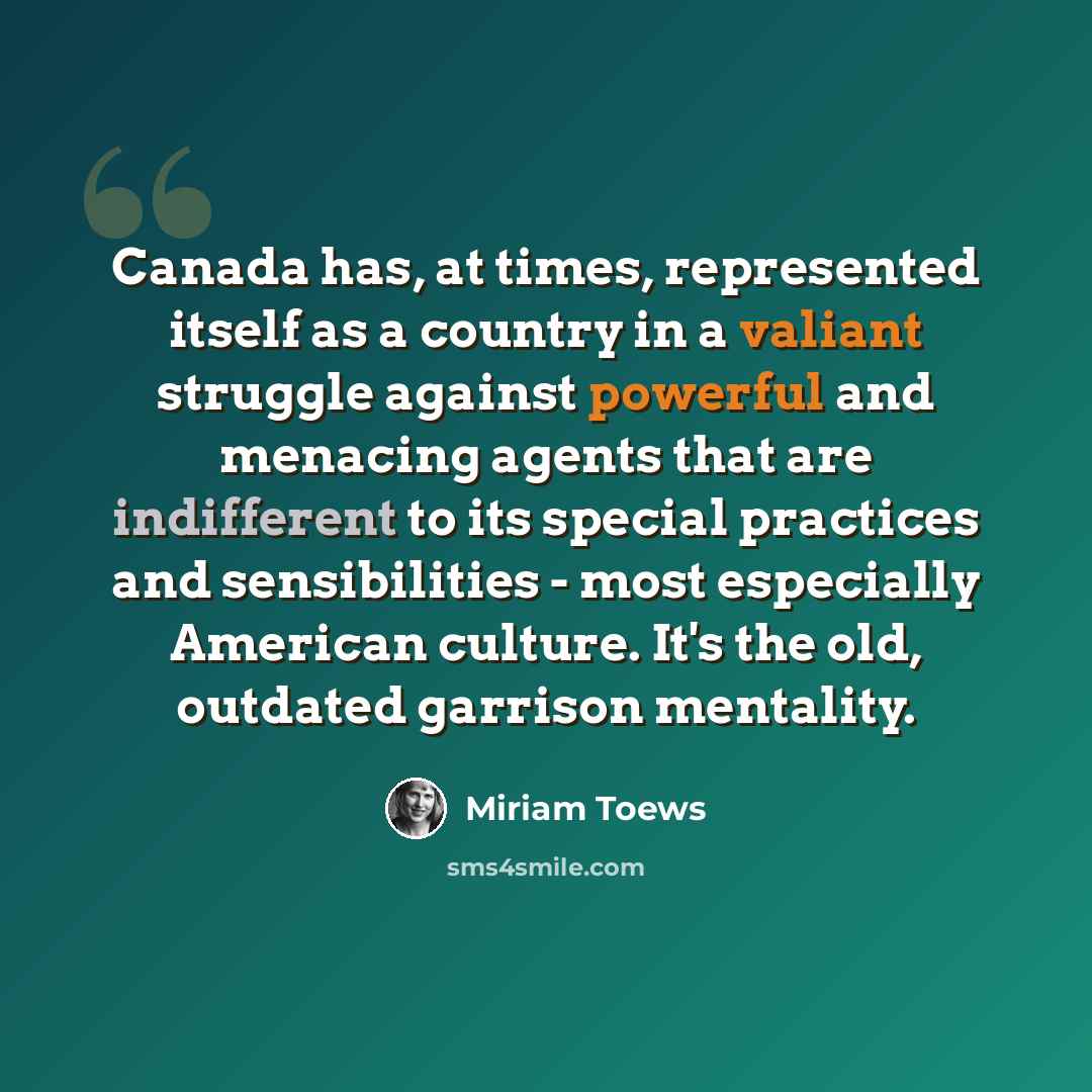 “Canada has, at times, represented itself as a country in a valiant struggle against powerful and menacing agents that are indifferent to its special practices and sensibilities - most especially American culture. It's the old, outdated garrison mentality.” quote by Miriam Toews