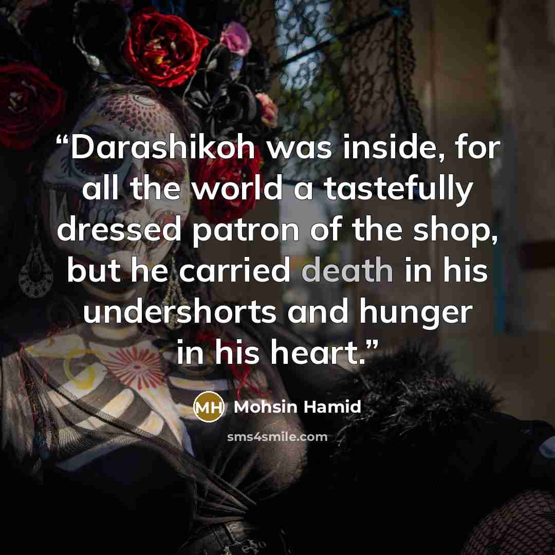 “Darashikoh was inside, for all the world a tastefully dressed patron of the shop, but he carried death in his undershorts and hunger in his heart.” quote by Mohsin Hamid