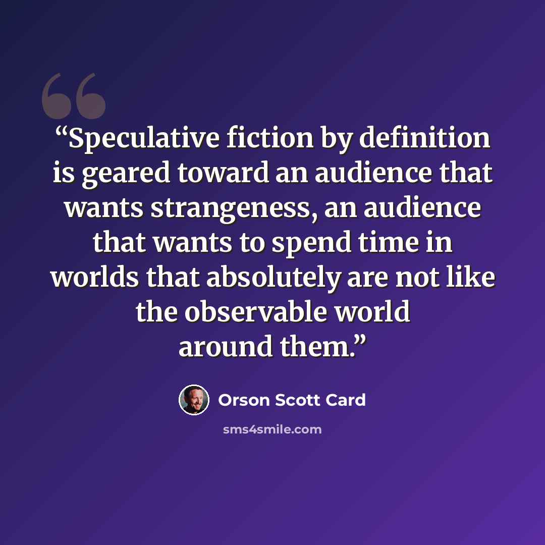 “Speculative fiction by definition is geared toward an audience that wants strangeness, an audience that wants to spend time in worlds that absolutely are not like the observable world around them.” quote by Orson Scott Card