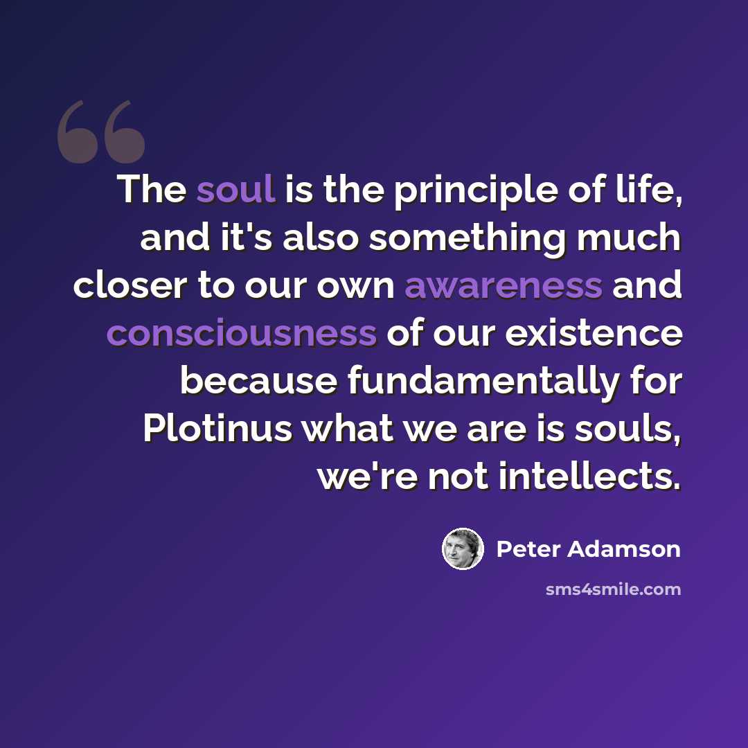 “The soul is the principle of life, and it's also something much closer to our own awareness and consciousness of our existence because fundamentally for Plotinus what we are is souls, we're not intellects.” quote by Peter Adamson