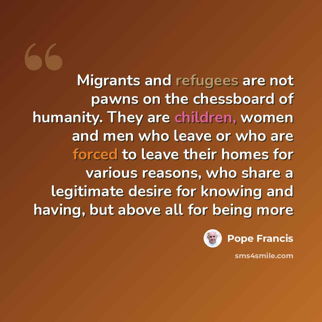 “Migrants and refugees are not pawns on the chessboard of humanity. They are children, women and men who leave or who are forced to leave their homes for various reasons, who share a legitimate desire for knowing and having, but above all for being more” quote by Pope Francis