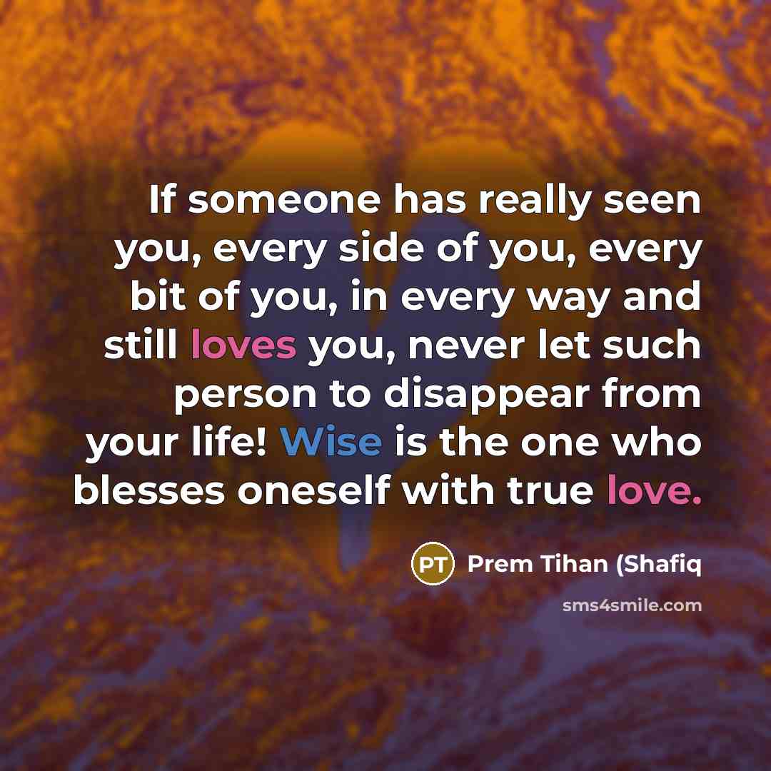 “If someone has really seen you, every side of you, every bit of you, in every way and still loves you, never let such person to disappear from your life! Wise is the one who blesses oneself with true love.” quote by Prem Tihan (Shafiq