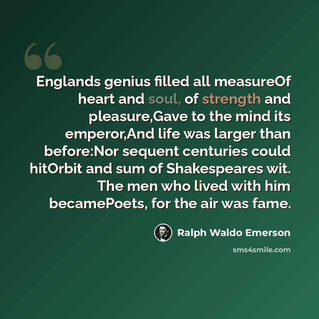 “Englands genius filled all measureOf heart and soul, of strength and pleasure,Gave to the mind its emperor,And life was larger than before:Nor sequent centuries could hitOrbit and sum of Shakespeares wit. The men who lived with him becamePoets, for the air was fame.” quote by Ralph Waldo Emerson