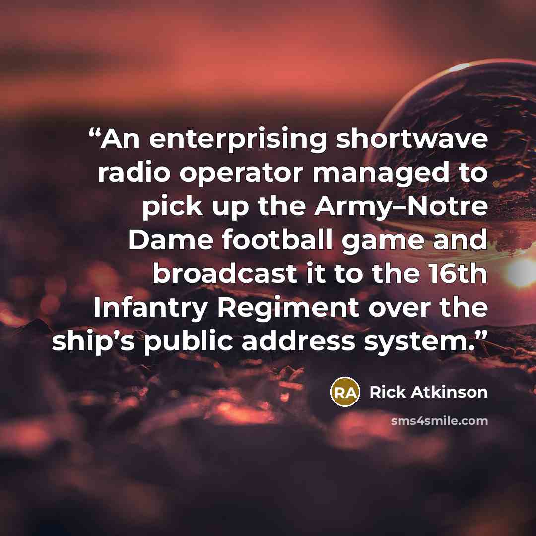 “An enterprising shortwave radio operator managed to pick up the Army–Notre Dame football game and broadcast it to the 16th Infantry Regiment over the ship’s public address system.” quote by Rick Atkinson