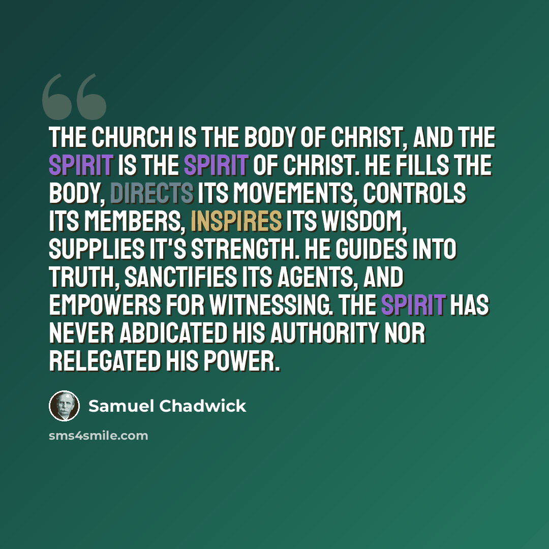 “The Church is the Body of Christ, and the Spirit is the Spirit of Christ. He fills the Body, directs its movements, controls its members, inspires its wisdom, supplies it's strength. He guides into truth, sanctifies its agents, and empowers for witnessing. The Spirit has never abdicated His…” quote by Samuel Chadwick