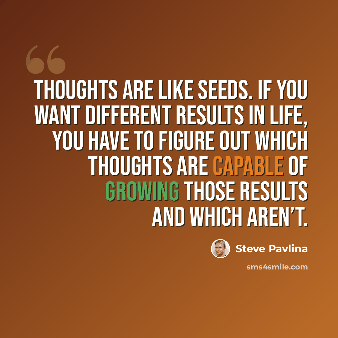 “Thoughts are like seeds. If you want different results in life, you have to figure out which thoughts are capable of growing those results and which aren’t.” quote by Steve Pavlina