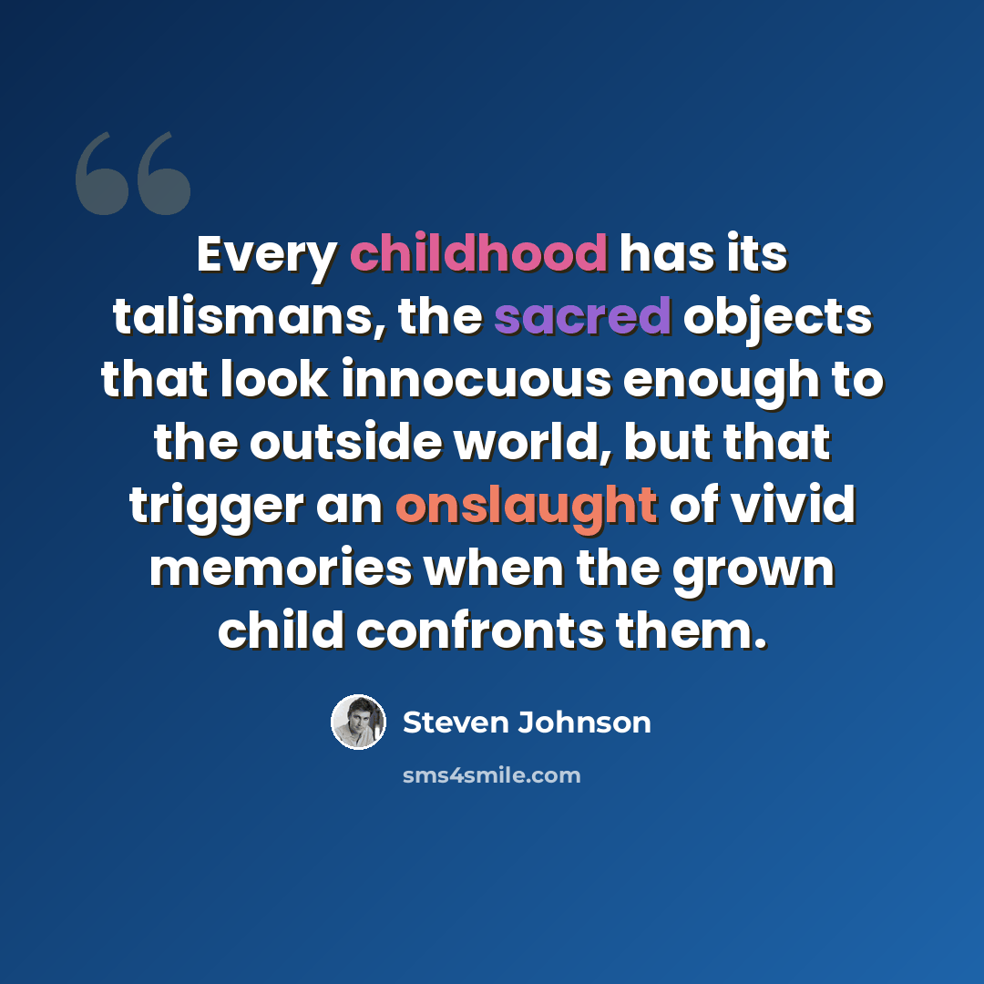 “Every childhood has its talismans, the sacred objects that look innocuous enough to the outside world, but that trigger an onslaught of vivid memories when the grown child confronts them.” quote by Steven Johnson