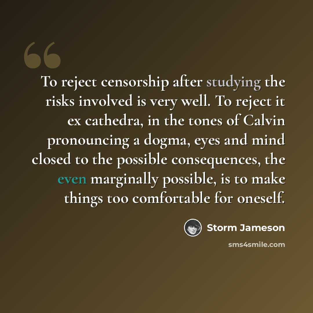 “To reject censorship after studying the risks involved is very well. To reject it ex cathedra, in the tones of Calvin pronouncing a dogma, eyes and mind closed to the possible consequences, the even marginally possible, is to make things too comfortable for oneself.” quote by Storm Jameson