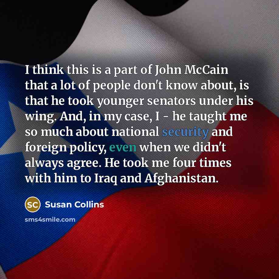 “I think this is a part of John McCain that a lot of people don't know about, is that he took younger senators under his wing. And, in my case, I - he taught me so much about national security and foreign policy, even when we didn't always agree. He took me four times with him to Iraq and…” quote by Susan Collins