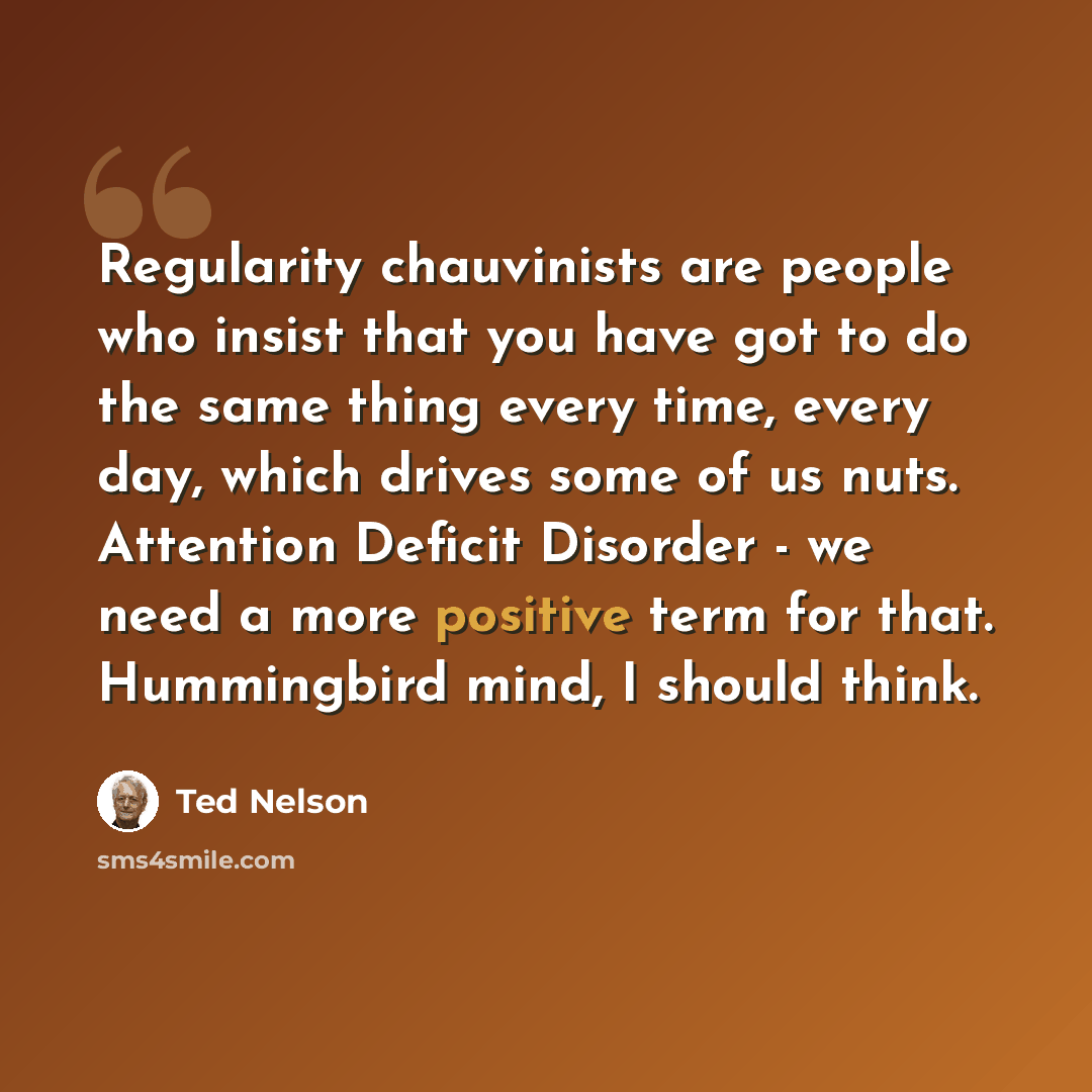 “Regularity chauvinists are people who insist that you have got to do the same thing every time, every day, which drives some of us nuts. Attention Deficit Disorder - we need a more positive term for that. Hummingbird mind, I should think.” quote by Ted Nelson
