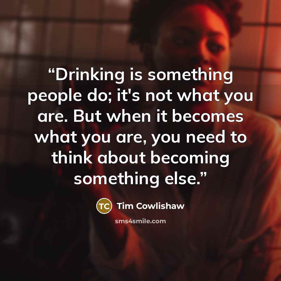 “Drinking is something people do; it's not what you are. But when it becomes what you are, you need to think about becoming something else.” quote by Tim Cowlishaw