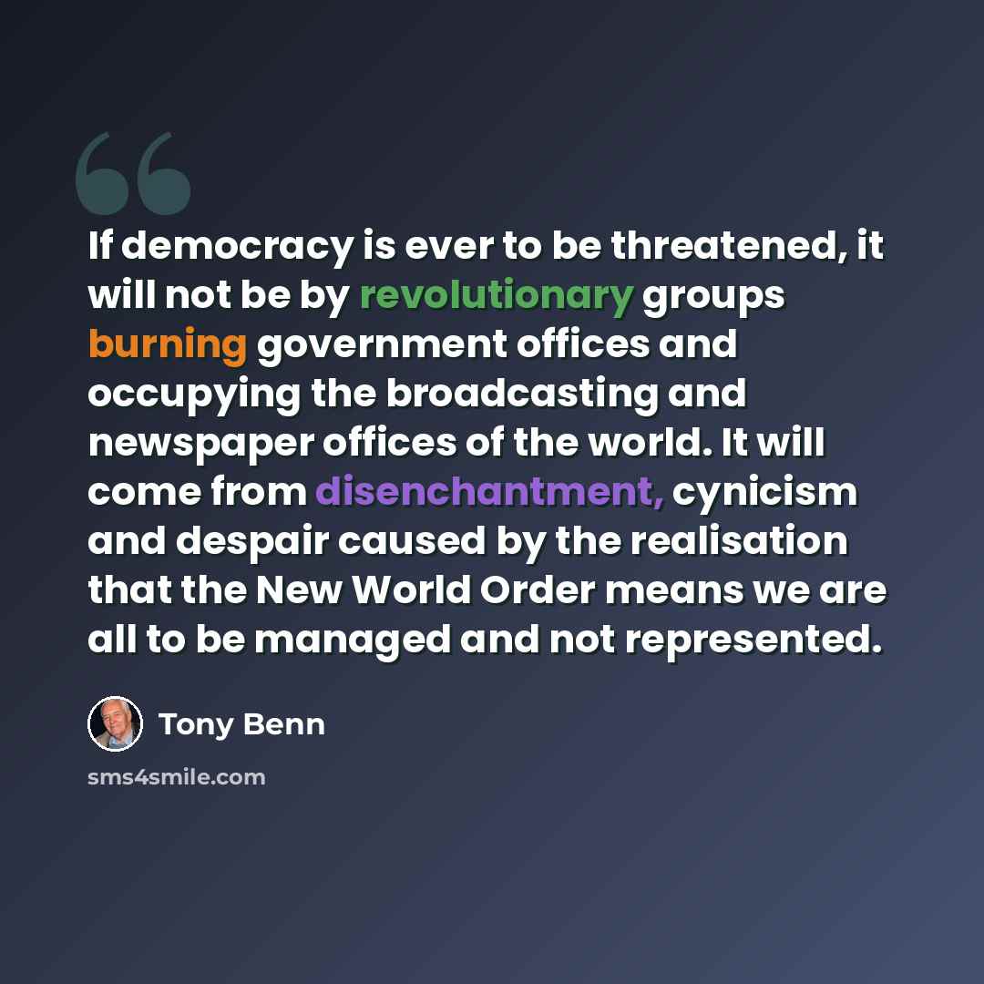 “If democracy is ever to be threatened, it will not be by revolutionary groups burning government offices and occupying the broadcasting and newspaper offices of the world. It will come from disenchantment, cynicism and despair caused by the realisation that the New World Order means we are all to…” quote by Tony Benn