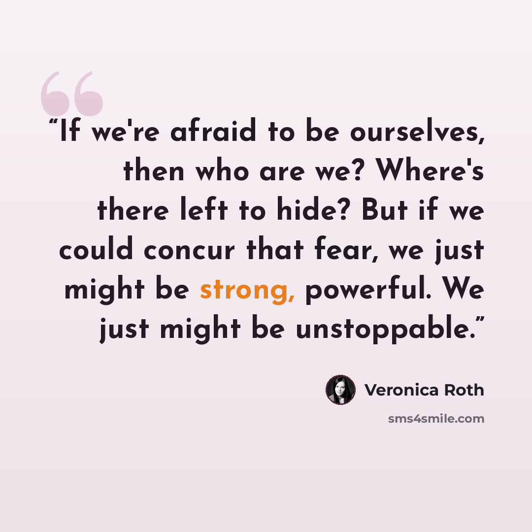 “If we're afraid to be ourselves, then who are we? Where's there left to hide? But if we could concur that fear, we just might be strong, powerful. We just might be unstoppable.” quote by Veronica Roth