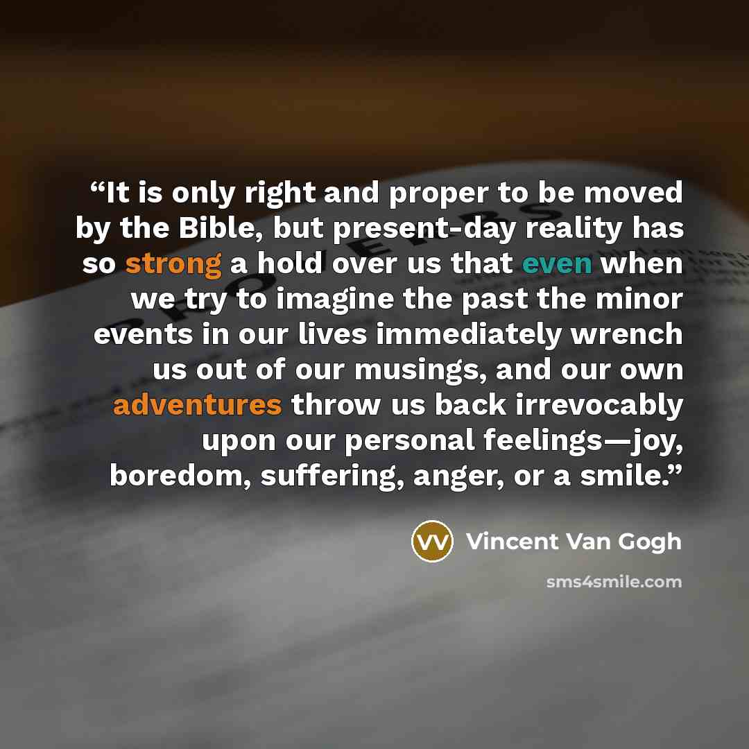 “It is only right and proper to be moved by the Bible, but present-day reality has so strong a hold over us that even when we try to imagine the past the minor events in our lives immediately wrench us out of our musings, and our own adventures throw us back irrevocably upon our personal…” quote by Vincent van Gogh