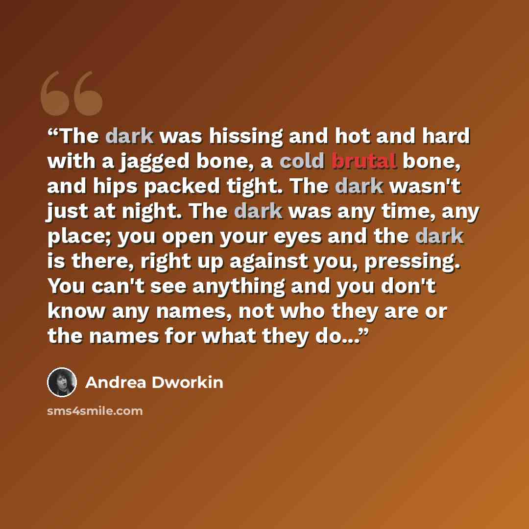 “The dark was hissing and hot and hard with a jagged bone, a cold brutal bone, and hips packed tight. The dark wasn't just at night. The dark was any time, any place; you open your eyes and the dark is there, right up against you, pressing. You can't see anything and you don't know any names, not…” quote by Andrea Dworkin