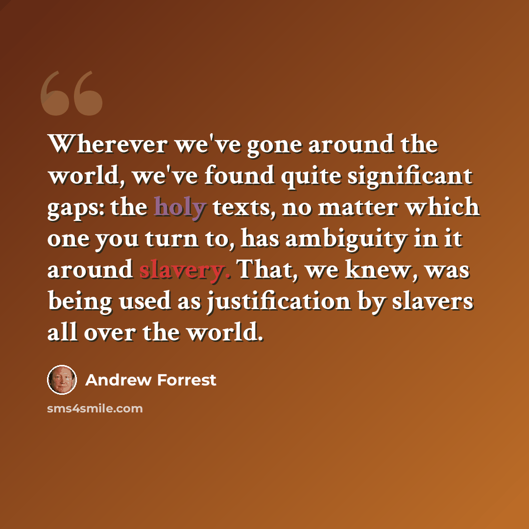 “Wherever we've gone around the world, we've found quite significant gaps: the holy texts, no matter which one you turn to, has ambiguity in it around slavery. That, we knew, was being used as justification by slavers all over the world.” quote by Andrew Forrest