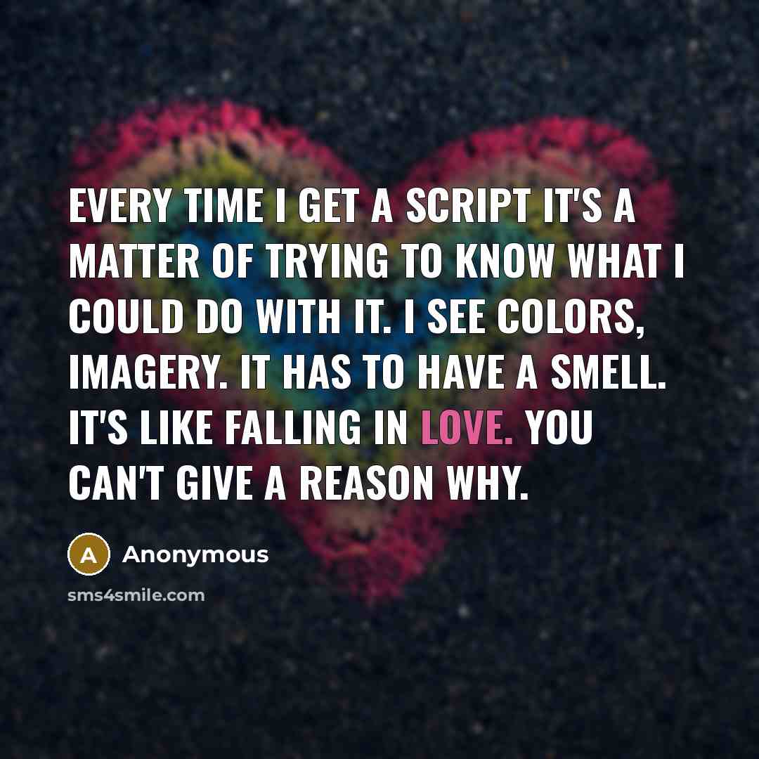 “Every time I get a script it's a matter of trying to know what I could do with it. I see colors, imagery. It has to have a smell. It's like falling in love. You can't give a reason why.” quote by Anonymous