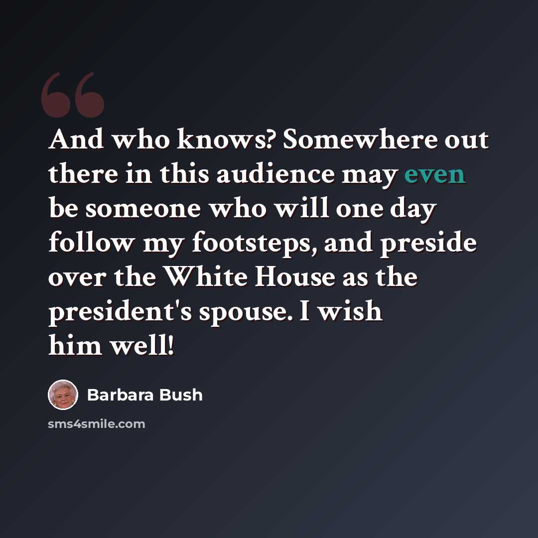 “And who knows? Somewhere out there in this audience may even be someone who will one day follow my footsteps, and preside over the White House as the president's spouse. I wish him well!” quote by Barbara Bush