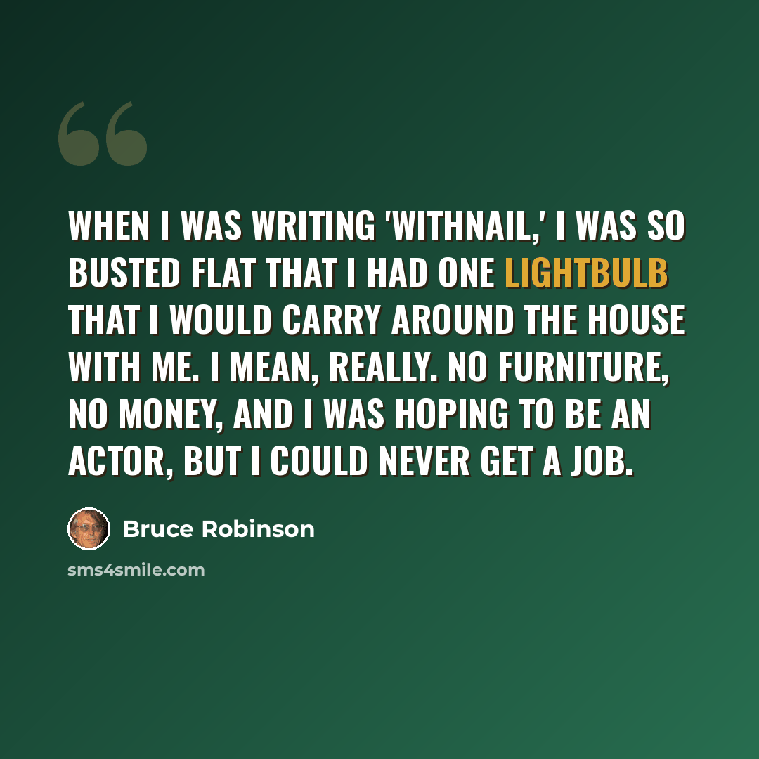 “When I was writing 'Withnail,' I was so busted flat that I had one lightbulb that I would carry around the house with me. I mean, really. No furniture, no money, and I was hoping to be an actor, but I could never get a job.” quote by Bruce Robinson