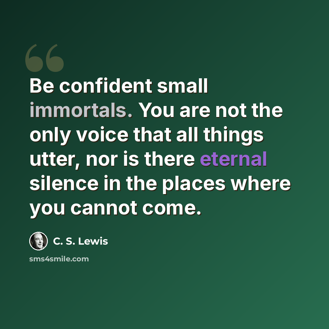 “Be confident small immortals. You are not the only voice that all things utter, nor is there eternal silence in the places where you cannot come.” quote by C. S. Lewis
