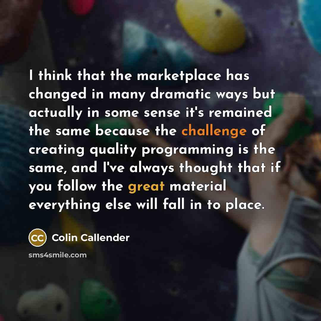 “I think that the marketplace has changed in many dramatic ways but actually in some sense it's remained the same because the challenge of creating quality programming is the same, and I've always thought that if you follow the great material everything else will fall in to place.” quote by Colin Callender