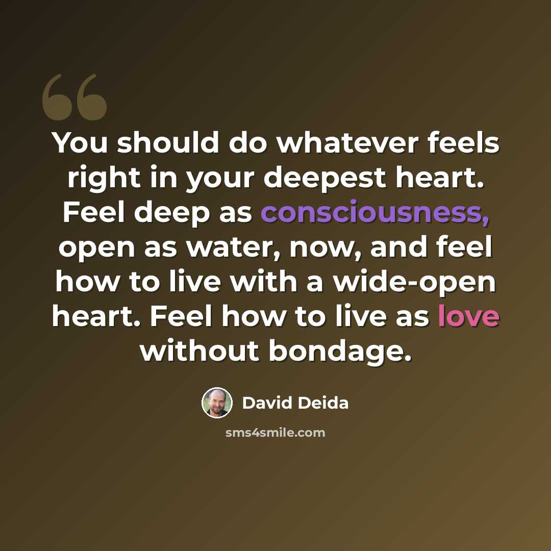 “You should do whatever feels right in your deepest heart. Feel deep as consciousness, open as water, now, and feel how to live with a wide-open heart. Feel how to live as love without bondage.” quote by David Deida