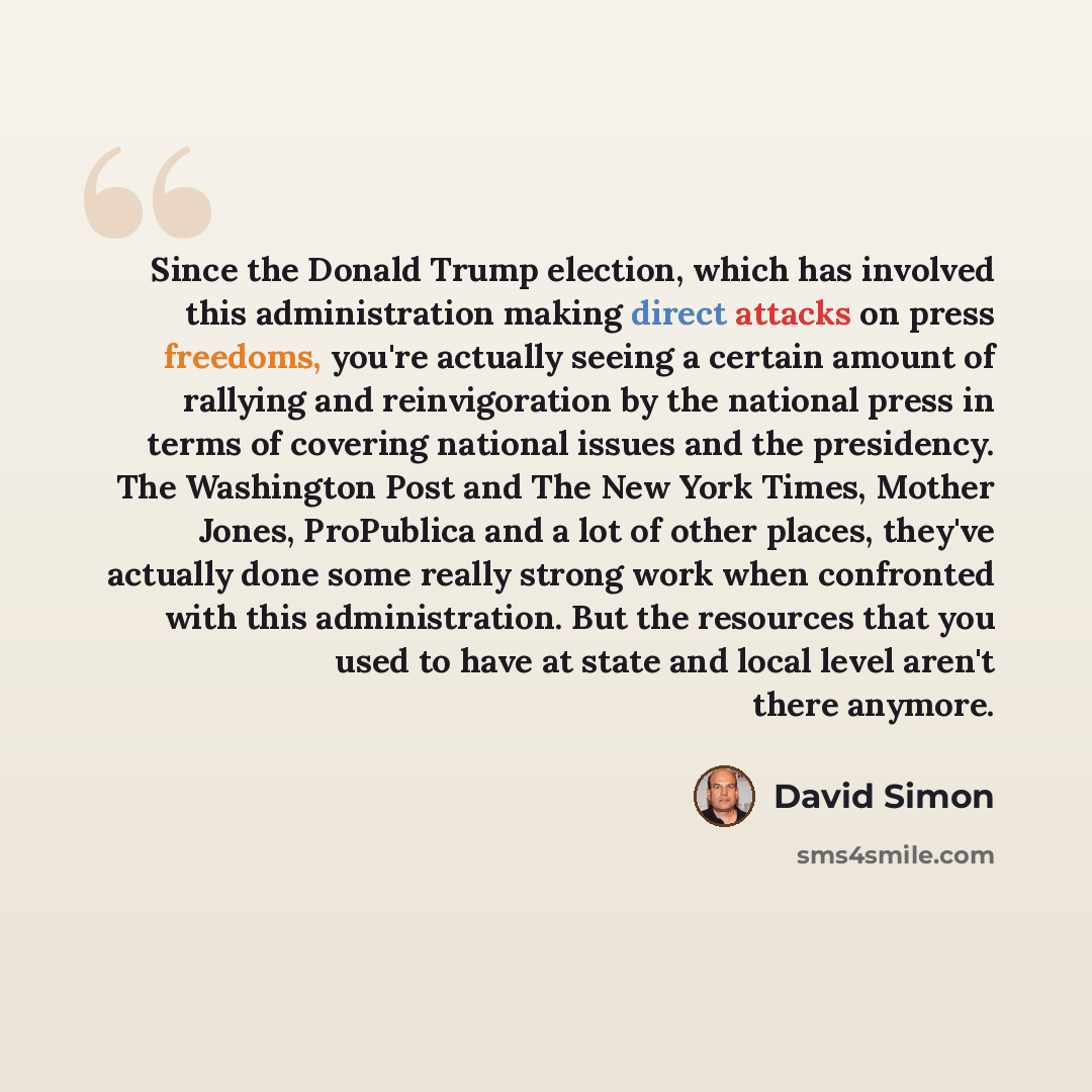 “Since the Donald Trump election, which has involved this administration making direct attacks on press freedoms, you're actually seeing a certain amount of rallying and reinvigoration by the national press in terms of covering national issues and the presidency. The Washington Post and The New…” quote by David Simon