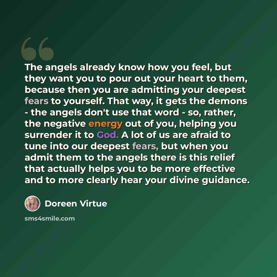 “The angels already know how you feel, but they want you to pour out your heart to them, because then you are admitting your deepest fears to yourself. That way, it gets the demons - the angels don't use that word - so, rather, the negative energy out of you, helping you surrender it to God. A lot…” quote by Doreen Virtue