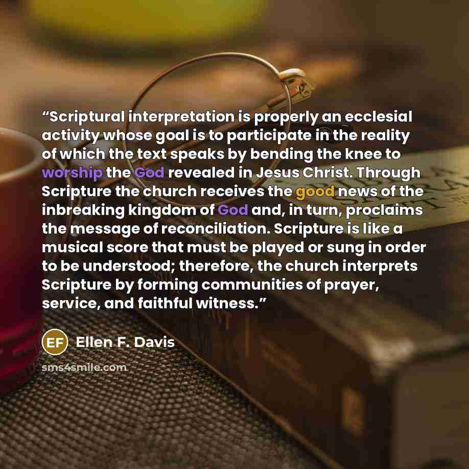 “Scriptural interpretation is properly an ecclesial activity whose goal is to participate in the reality of which the text speaks by bending the knee to worship the God revealed in Jesus Christ. Through Scripture the church receives the good news of the inbreaking kingdom of God and, in turn…” quote by Ellen F. Davis