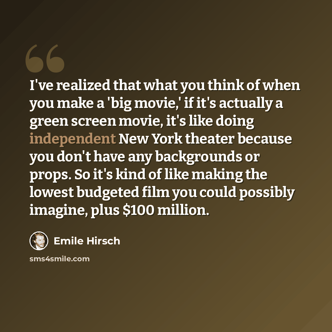 “I've realized that what you think of when you make a 'big movie,' if it's actually a green screen movie, it's like doing independent New York theater because you don't have any backgrounds or props. So it's kind of like making the lowest budgeted film you could possibly imagine, plus $100 million.” quote by Emile Hirsch
