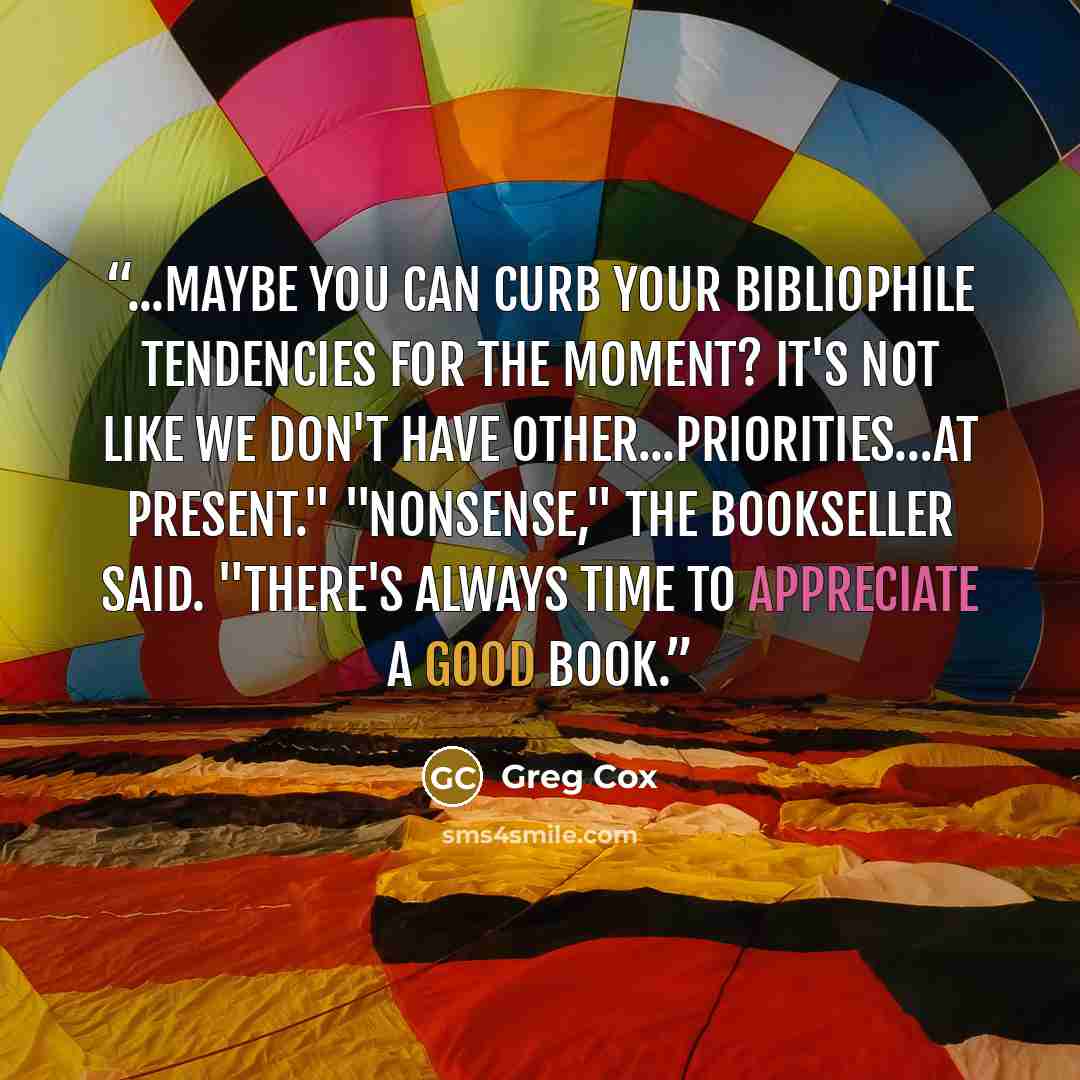“...maybe you can curb your bibliophile tendencies for the moment? It's not like we don't have other...priorities…at present." "Nonsense," the bookseller said. "There's always time to appreciate a good book.” quote by Greg Cox
