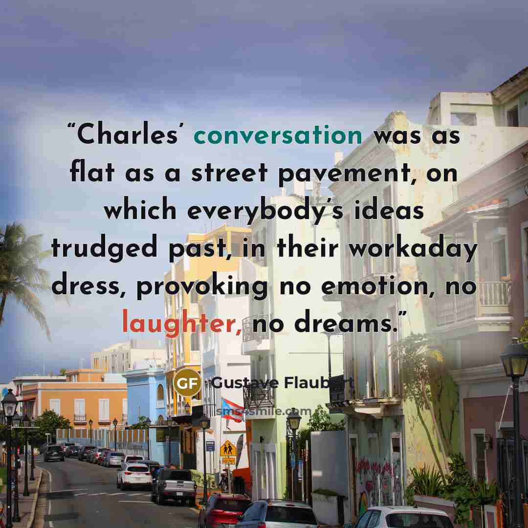“Charles’ conversation was as flat as a street pavement, on which everybody’s ideas trudged past, in their workaday dress, provoking no emotion, no laughter, no dreams.” quote by Gustave Flaubert