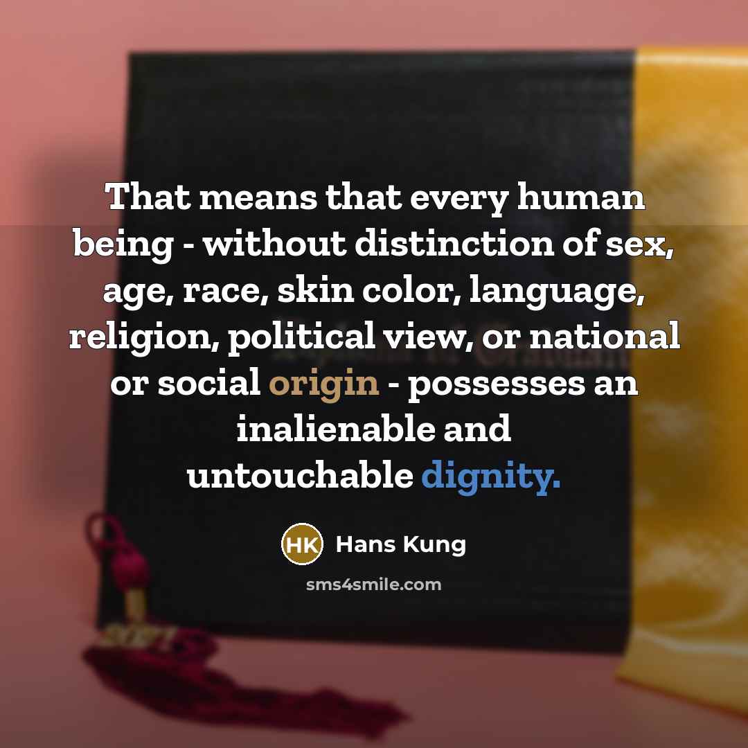 “That means that every human being - without distinction of sex, age, race, skin color, language, religion, political view, or national or social origin - possesses an inalienable and untouchable dignity.” quote by Hans Kung