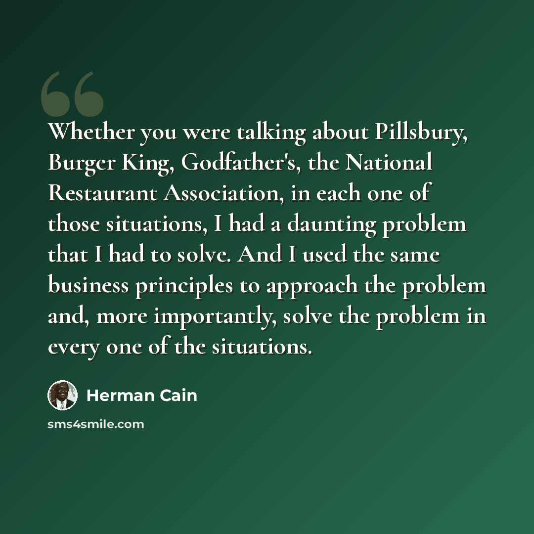 “Whether you were talking about Pillsbury, Burger King, Godfather's, the National Restaurant Association, in each one of those situations, I had a daunting problem that I had to solve. And I used the same business principles to approach the problem and, more importantly, solve the problem in every…” quote by Herman Cain
