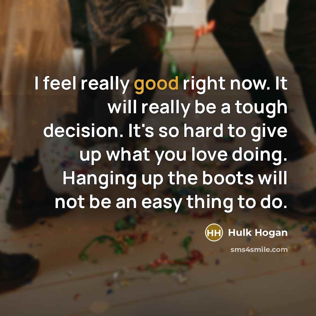 “I feel really good right now. It will really be a tough decision. It's so hard to give up what you love doing. Hanging up the boots will not be an easy thing to do.” quote by Hulk Hogan