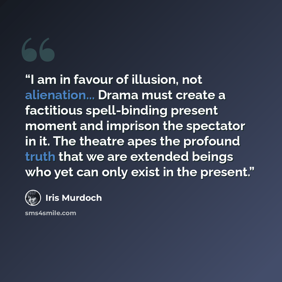 “I am in favour of illusion, not alienation... Drama must create a factitious spell-binding present moment and imprison the spectator in it. The theatre apes the profound truth that we are extended beings who yet can only exist in the present.” quote by Iris Murdoch