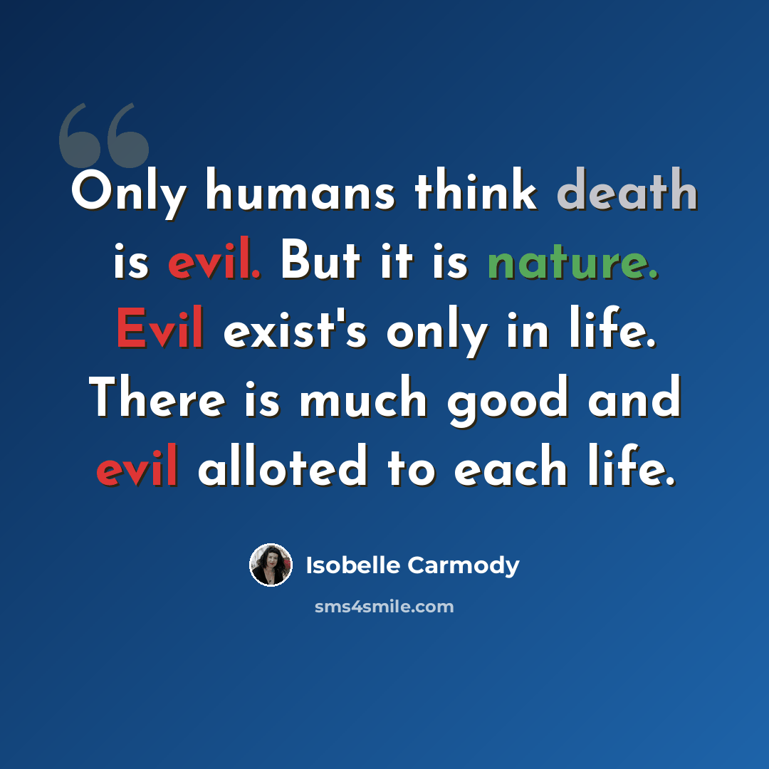 “Only humans think death is evil. But it is nature. Evil exist's only in life. There is much good and evil alloted to each life.” quote by Isobelle Carmody