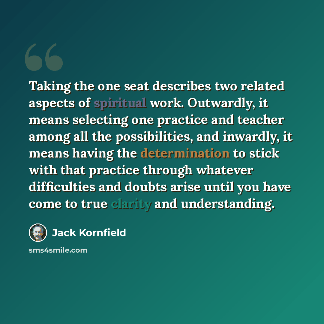 “Taking the one seat describes two related aspects of spiritual work. Outwardly, it means selecting one practice and teacher among all the possibilities, and inwardly, it means having the determination to stick with that practice through whatever difficulties and doubts arise until you have come to…” quote by Jack Kornfield